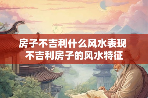 房子不吉利什么风水表现 不吉利房子的风水特征