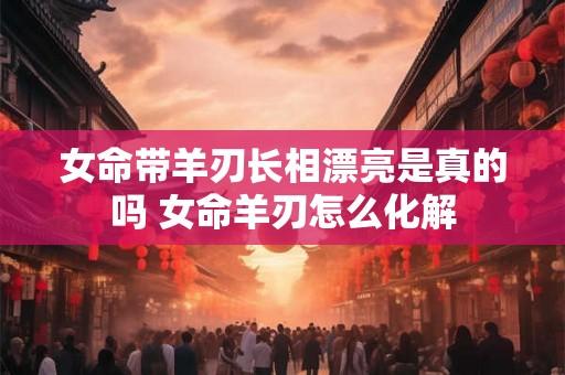 女命带羊刃长相漂亮是真的吗 女命羊刃怎么化解 女命带羊刃长相漂亮是真的吗 女命羊刃怎么化解