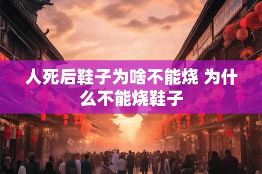 人死后鞋子为啥不能烧 为什么不能烧鞋子