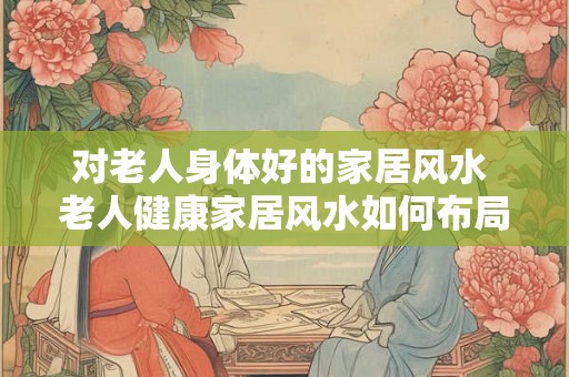 对老人身体好的家居风水 老人健康家居风水如何布局