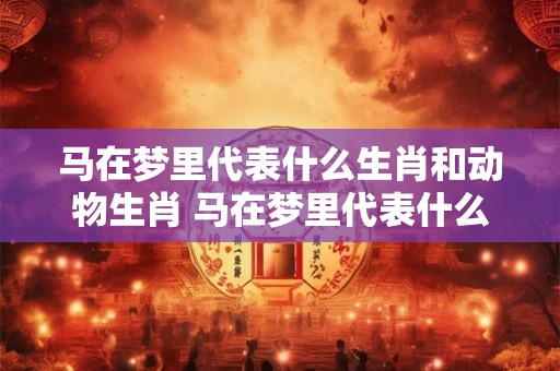 马在梦里代表什么生肖和动物生肖 马在梦里代表什么生肖和动物生肖相冲