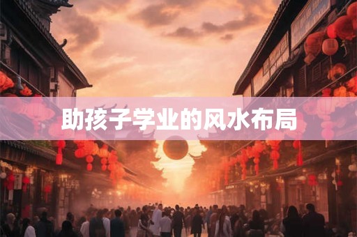 助孩子学业的风水布局 助孩子学业的风水布局