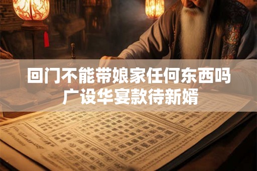 回门不能带娘家任何东西吗 广设华宴款待新婿 回门不能带娘家任何东西吗 广设华宴款待新婿