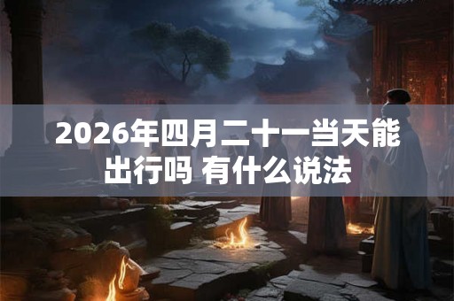 2026年四月二十一当天能出行吗 有什么说法