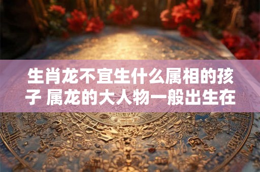 生肖龙不宜生什么属相的孩子 属龙的大人物一般出生在几月