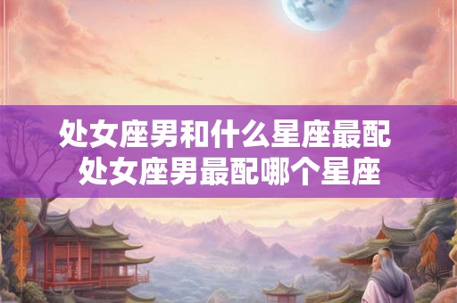 处女座男和什么星座最配 处女座男最配哪个星座