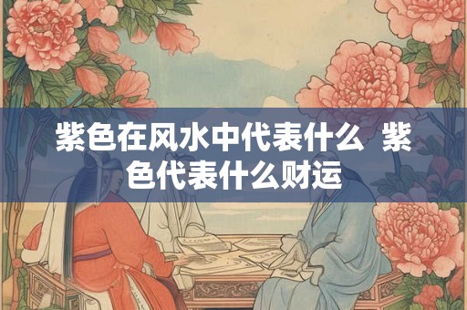 紫色在风水中代表什么  紫色代表什么财运