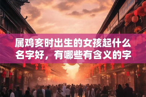 属鸡亥时出生的女孩起什么名字好，有哪些有含义的字