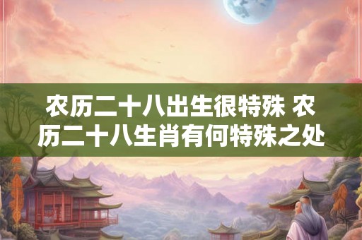 农历二十八出生很特殊 农历二十八生肖有何特殊之处