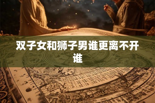双子女和狮子男谁更离不开谁 双子女和狮子男谁更离不开谁