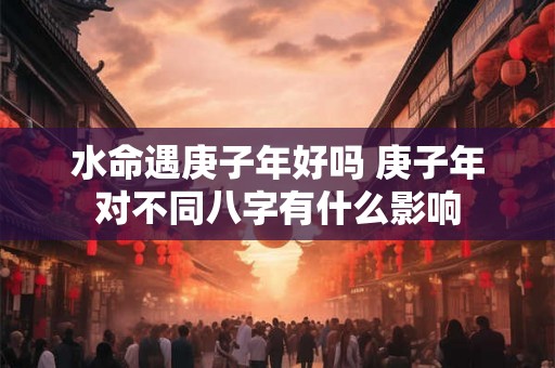 水命遇庚子年好吗 庚子年对不同八字有什么影响