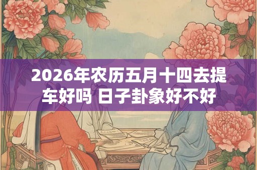 2026年农历五月十四去提车好吗 日子卦象好不好