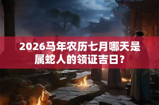 2026马年农历七月哪天是属蛇人的领证吉日？