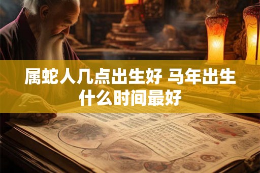 属蛇人几点出生好 马年出生什么时间最好 属蛇人几点出生好 马年出生什么时间最好