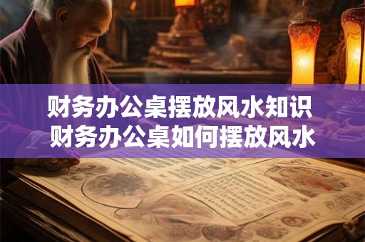 财务办公桌摆放风水知识 财务办公桌如何摆放风水