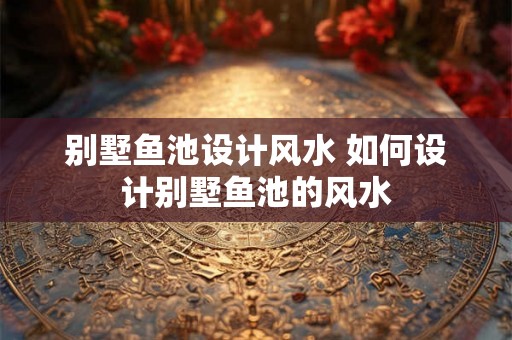 别墅鱼池设计风水 如何设计别墅鱼池的风水