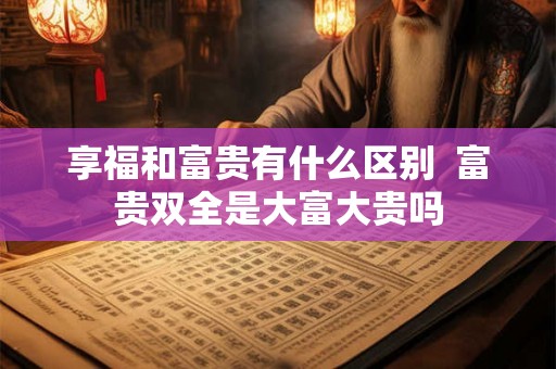 享福和富贵有什么区别 富贵双全是大富大贵吗 享福和富贵有什么区别 富贵双全是大富大贵吗