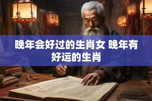 晚年会好过的生肖女 晚年有好运的生肖 晚年会好过的生肖女 晚年有好运的生肖