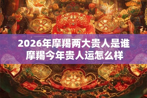 2026年摩羯两大贵人是谁 摩羯今年贵人运怎么样