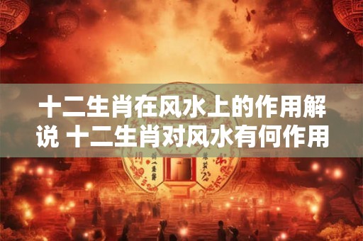 十二生肖在风水上的作用解说 十二生肖对风水有何作用