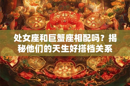 处女座和巨蟹座相配吗？揭秘他们的天生好搭档关系