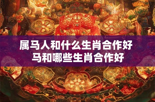 属马人和什么生肖合作好 马和哪些生肖合作好