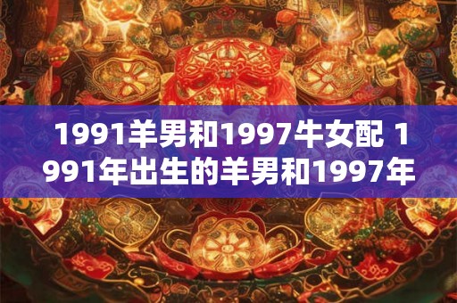 1991羊男和1997牛女配 1991年出生的羊男和1997年出生的牛女适合在一起吗