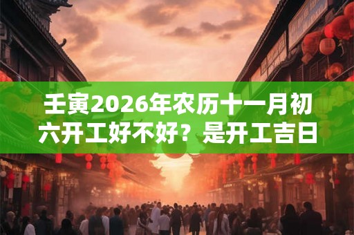 壬寅2026年农历十一月初六开工好不好?是开工吉日吗? 壬寅2026年农历十一月初六开工好不好?是开工吉日吗?