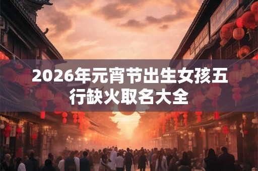 2026年元宵节出生女孩五行缺火取名大全