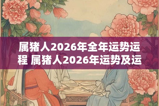 属猪人2026年全年运势运程 属猪人2026年运势及运程每月运程 属猪人2026年全年运势运程 属猪人2026年运势及运程每月运程