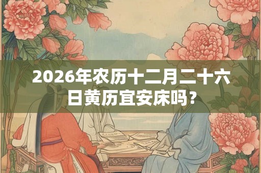 2026年农历十二月二十六日黄历宜安床吗? 2026年农历十二月二十六日黄历宜安床吗?