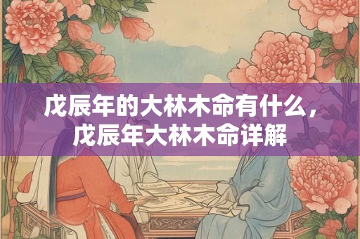 戊辰年的大林木命有什么，戊辰年大林木命详解