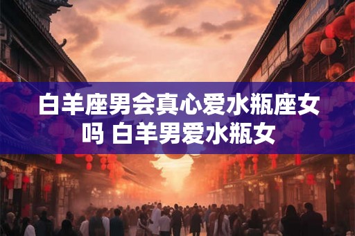 白羊座男会真心爱水瓶座女吗 白羊男爱水瓶女