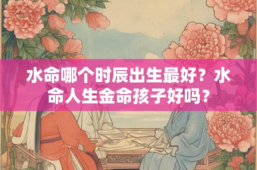 水命哪个时辰出生最好?水命人生金命孩子好吗? 水命哪个时辰出生最好?水命人生金命孩子好吗?