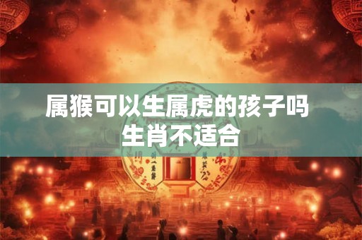 属猴可以生属虎的孩子吗 生肖不适合 属猴可以生属虎的孩子吗 生肖不适合