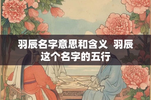 羽辰名字意思和含义  羽辰这个名字的五行