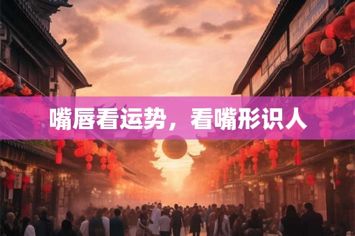 嘴唇看运势,看嘴形识人 嘴唇看运势,看嘴形识人
