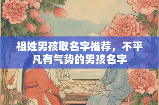 祖姓男孩取名字推荐,不平凡有气势的男孩名字 祖姓男孩取名字推荐,不平凡有气势的男孩名字