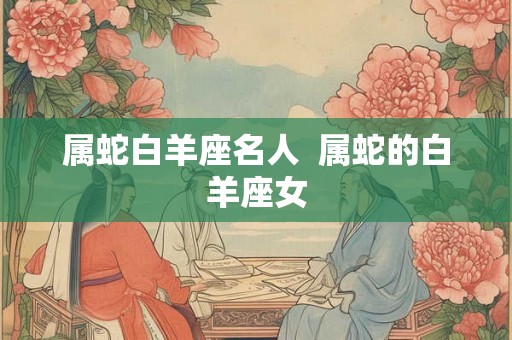 属蛇白羊座名人 属蛇的白羊座女 属蛇白羊座名人 属蛇的白羊座女