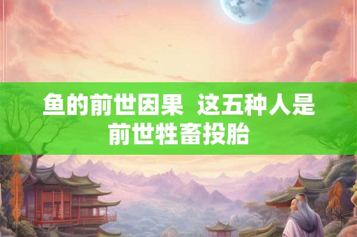 鱼的前世因果 这五种人是前世牲畜投胎 鱼的前世因果 这五种人是前世牲畜投胎