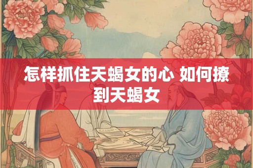 怎样抓住天蝎女的心 如何撩到天蝎女 怎样抓住天蝎女的心 如何撩到天蝎女