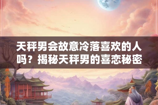 天秤男会故意冷落喜欢的人吗？揭秘天秤男的喜恋秘密