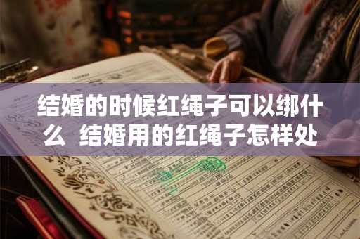 结婚的时候红绳子可以绑什么  结婚用的红绳子怎样处理