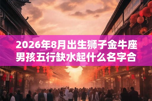 2026年8月出生狮子金牛座男孩五行缺水起什么名字合适 2026年8月出生狮子金牛座男孩五行缺水起什么名字合适