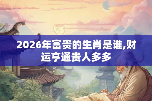 2026年富贵的生肖是谁,财运亨通贵人多多