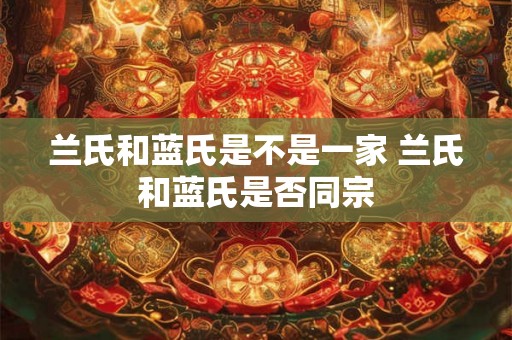 兰氏和蓝氏是不是一家 兰氏和蓝氏是否同宗