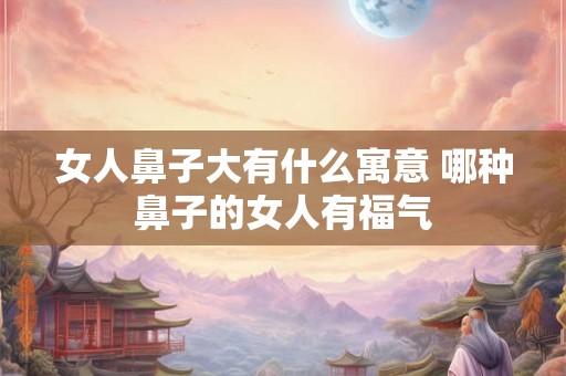 女人鼻子大有什么寓意 哪种鼻子的女人有福气