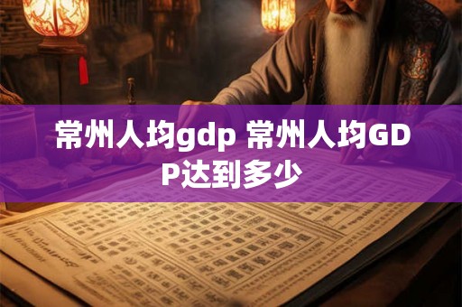 常州人均gdp 常州人均GDP达到多少 常州人均gdp 常州人均GDP达到多少