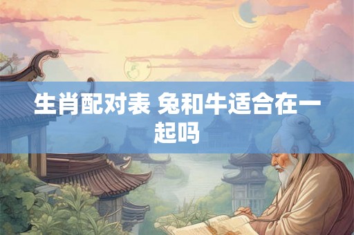 生肖配对表 兔和牛适合在一起吗 生肖配对表 兔和牛适合在一起吗