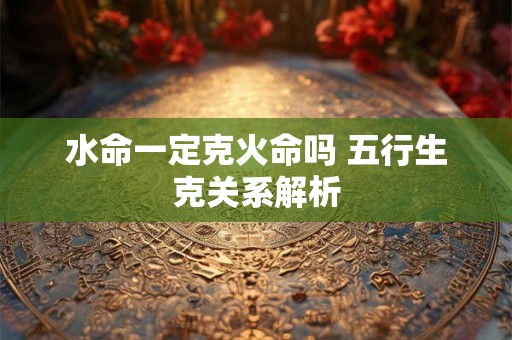 水命一定克火命吗 五行生克关系解析
